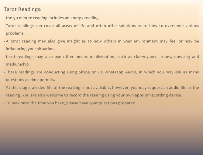 Tarot Readings:
the 90 minute reading includes an energy reading
Tarot readings can cover all areas of life and often offer solutions as to how to overcome various problems. 
A tarot reading may also give insight as to how others in your environment may feel or may be influencing your situation.
tarot readings may also use other means of divination, such as clairvoyance, runes, dowsing and mediumship
These readings are conducting using Skype or via Whatsapp Audio, in which you may ask as many questions as time permits.
At this stage, a video file of the reading is not available, however, you may request an audio file as the reading. You are also welcome to record the reading using your own apps or recording device.
To maximize the time you have, please have your questions prepared. 